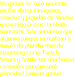 Un gamer no solo necesita recibir datos (imágenes, sonidos y jugadas de aliados y enemigos) si no también transmitir. Si le sumamos que algunos juegos se realizan a través de plataformas de streaming como Twitch, Steam y Battle.net, una buena conexión siempre será prioridad para un gamer.
