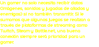 Un gamer no solo necesita recibir datos (imágenes, sonidos y jugadas de aliados y enemigos) si no también transmitir. Si le sumamos que algunos juegos se realizan a través de plataformas de streaming como Twitch, Steam y Battle.net, una buena conexión siempre será prioridad para un gamer.